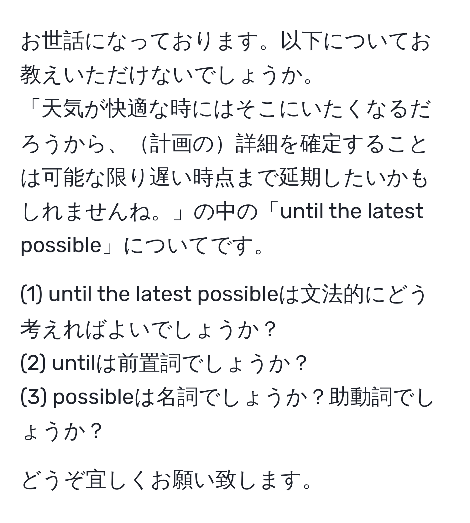 お世話になっております。以下についてお教えいただけないでしょうか。  
「天気が快適な時にはそこにいたくなるだろうから、計画の詳細を確定することは可能な限り遅い時点まで延期したいかもしれませんね。」の中の「until the latest possible」についてです。

(1) until the latest possibleは文法的にどう考えればよいでしょうか？  
(2) untilは前置詞でしょうか？  
(3) possibleは名詞でしょうか？助動詞でしょうか？

どうぞ宜しくお願い致します。