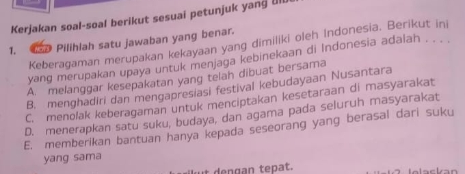 Kerjakan soal-soal berikut sesuai petunjuk yang Ull
1. . Pilihlah satu jawaban yang benar.
Keberagaman merupakan kekayaan yang dimiliki oleh Indonesia. Berikut ini
yang merupakan upaya untuk menjaga kebinekaan di Indonesia adalah . . . .
A. melanggar kesepakatan yang telah dibuat bersama
B. menghadiri dan mengapresiasi festival kebudayaan Nusantara
C. menolak keberagaman untuk menciptakan kesetaraan di masyarakat
D. menerapkan satu suku, budaya, dan agama pada seluruh masyarakat
E. memberikan bantuan hanya kepada seseorang yang berasal dari suku
yang sama
ut dengan tepat.