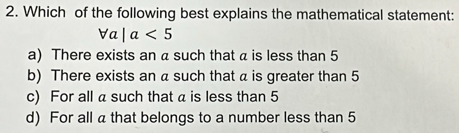 Which of the following best explains the mathematical statement:
forall a|a<5</tex>
a) There exists an a such that a is less than 5
b) There exists an a such that α is greater than 5
c) For all a such that a is less than 5
d) For all a that belongs to a number less than 5