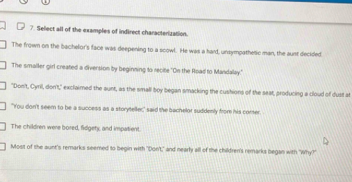 Select all of the examples of indirect characterization.
The frown on the bachelor's face was deepening to a scowl. He was a hard, unsympathetic man, the aunt decided
The smaller girl created a diversion by beginning to recite "On the Road to Mandalay.'
"Don't, Cyril, don't," exclaimed the aunt, as the small boy began smacking the cushions of the seat, producing a cloud of dust at
"You don't seem to be a success as a storyteller," said the bachelor suddenly from his comer.
The children were bored, fidgety, and impatient.
Most of the aunt's remarks seemed to begin with "Don't," and nearly all of the children's remarks began with "Why?"