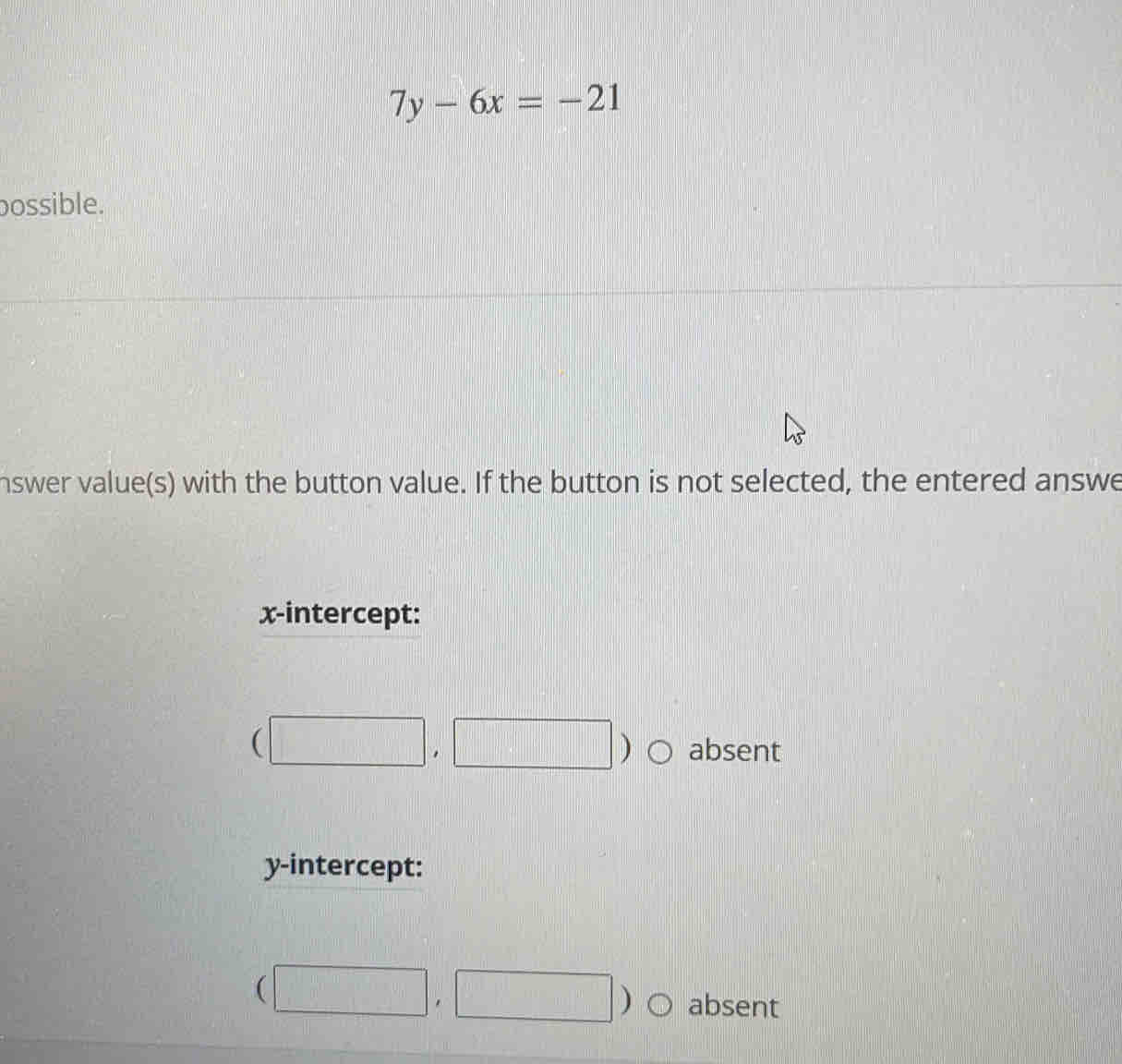 7y-6x=-21
possible.
nswer value(s) with the button value. If the button is not selected, the entered answe
x-intercept:
(□ ,□ ) absent
y-intercept:
(□ ,□ ) absent