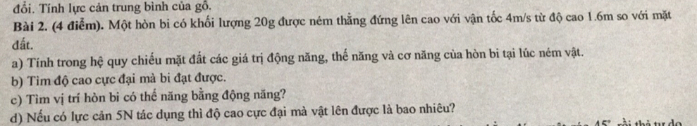 đổi. Tính lực cản trung bình của gồ. 
Bài 2. (4 điểm). Một hòn bi có khối lượng 20g được ném thẳng đứng lên cao với vận tốc 4m/s từ độ cao 1.6m so với mặt 
đất. 
a) Tính trong hệ quy chiếu mặt đất các giá trị động năng, thế năng và cơ năng của hòn bi tại lúc ném vật. 
b) Tìm độ cao cực đại mà bi đạt được. 
c) Tìm vị trí hòn bi có thể năng bằng động năng? 
d) Nếu có lực cản 5N tác dụng thì độ cao cực đại mà vật lên được là bao nhiêu?