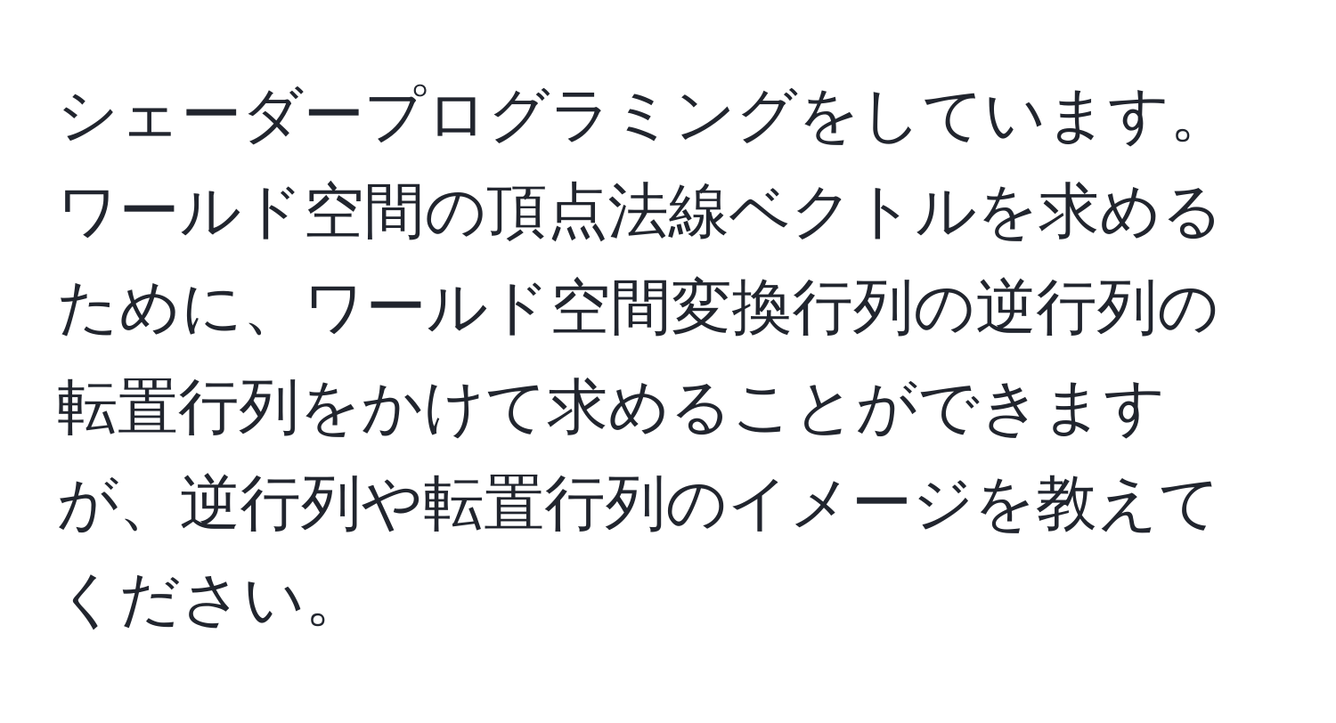 シェーダープログラミングをしています。ワールド空間の頂点法線ベクトルを求めるために、ワールド空間変換行列の逆行列の転置行列をかけて求めることができますが、逆行列や転置行列のイメージを教えてください。