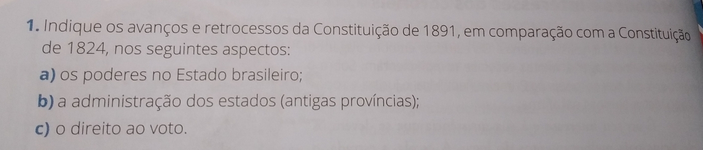 Indique os avanços e retrocessos da Constituição de 1891, em comparação com a Constituição 
de 1824, nos seguintes aspectos: 
a) os poderes no Estado brasileiro; 
b) a administração dos estados (antigas províncias); 
c) o direito ao voto.