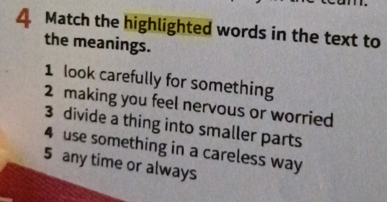 Match the highlighted words in the text to 
the meanings. 
1 look carefully for something 
2 making you feel nervous or worried 
3 divide a thing into smaller parts 
4 use something in a careless way 
5 any time or always