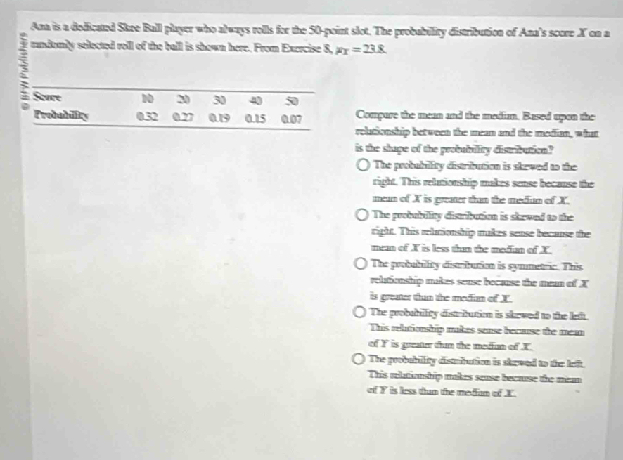 Ana is a dedicated Skee Ball player who always rolls for the 50 -point slot. The probability distribution of Ana's score X on a
randomly selected roll of the ball is shown here. From Exercise 8, Fx=23.8
3
Compure the mean and the medium. Based upan the
relutionshrip between the mean and the median, what
is the shape of the probubility distribution?
The probubility distribution is skewed to the
right. This relutionship makes sense because the
mean of X is greater than the medun of X.
The probability distribution is skewed to the
right. This rebtionship makes sense because the
mea of X is less than the madin of X.
The probubility distribution is symmetric. This
relutionship makes sease because the mean of X
is greater thun the median of X.
The probubullity distrfution is skewed to the left.
This relutionship makes sense because the mea
of Y is greater thun the median of X.
The probability distribution is skewed to the left.
This relutionship makes sense because the mean
of Y is less thun the medim of X.