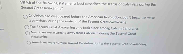 Which of the following statements best describes the status of Calvinism during the
Second Great Awakening?
Calvinism had disappeared before the American Revolution, but it began to make
a comeback during the revivals of the Second Great Awakening
The Second Great Awakening only took place among Calvinist churches
on
Americans were turning away from Calvinism during the Second Great
Awakening
Americans were turning toward Calvinism during the Second Great Awakening