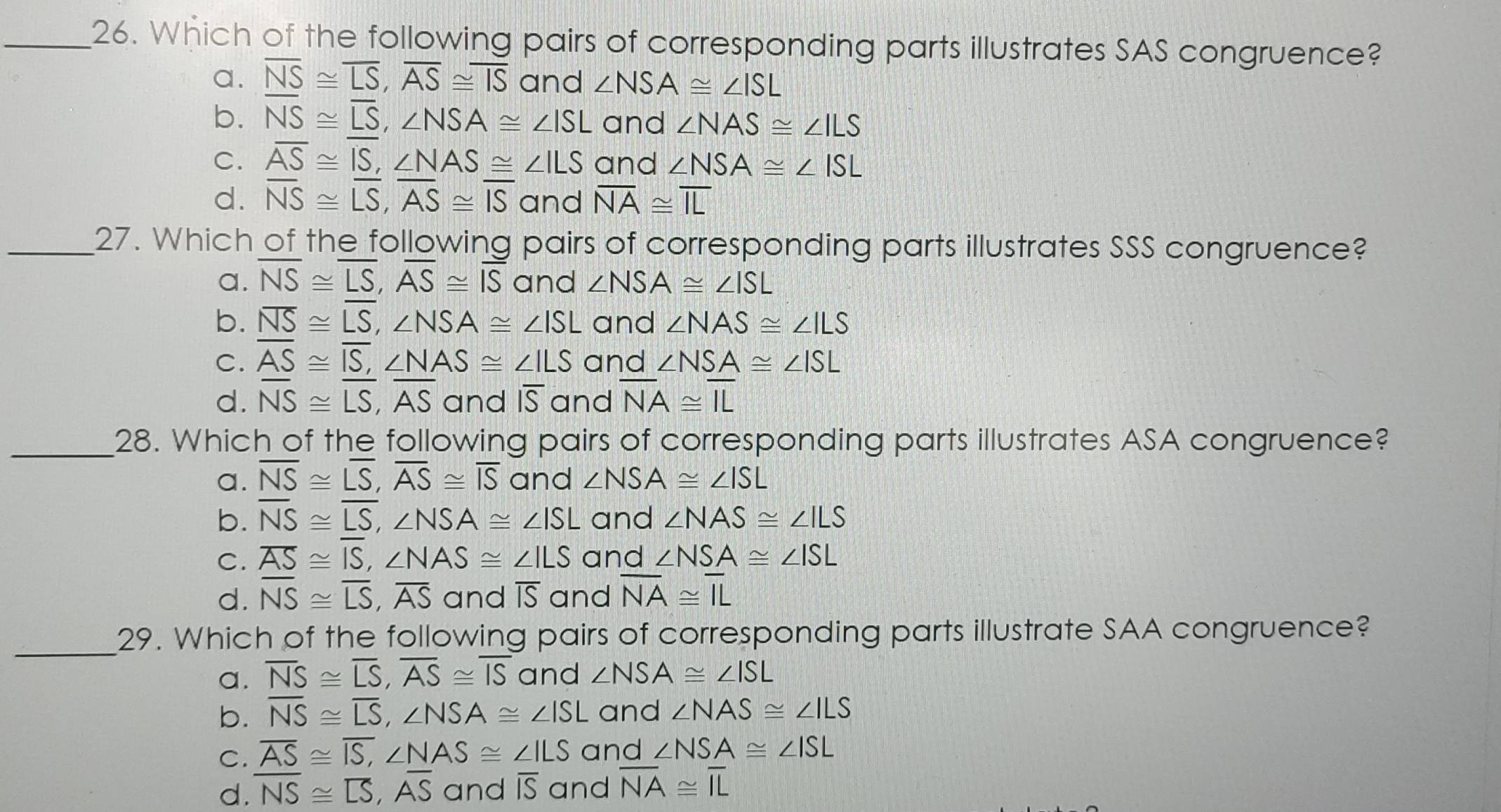 Which of the following pairs of corresponding parts illustrates SAS congruence?
a. overline NS≌ overline LS,overline AS≌ overline IS and ∠ NSA≌ ∠ ISL
b. overline NS≌ overline LS,∠ NSA≌ ∠ ISL and ∠ NAS≌ ∠ ILS
C. overline AS≌ overline IS,∠ NAS≌ ∠ ILS and ∠ NSA≌ ∠ ISL
d. overline NS≌ overline LS,overline AS≌ overline IS and overline NA≌ overline IL
_27. Which of the following pairs of corresponding parts illustrates SSS congruence?
a. overline NS≌ overline LS,overline AS≌ overline IS and ∠ NSA≌ ∠ ISL
b. overline NS≌ overline LS,∠ NSA≌ ∠ ISL and ∠ NAS≌ ∠ ILS
C. overline AS≌ overline IS,∠ NAS≌ ∠ ILS and ∠ NSA≌ ∠ ISL
d. overline NS≌ overline LS,overline AS and overline IS and overline NA≌ overline IL
_28. Which of the following pairs of corresponding parts illustrates ASA congruence?
a. overline NS≌ overline LS,overline AS≌ overline IS and ∠ NSA≌ ∠ ISL
b. overline NS≌ overline LS,∠ NSA≌ ∠ ISL and ∠ NAS≌ ∠ ILS
C. overline AS≌ overline IS,∠ NAS≌ ∠ ILS and ∠ NSA≌ ∠ ISL
d. overline NS≌ overline LS,overline AS and overline IS and overline NA≌ overline IL
_29. Which of the following pairs of corresponding parts illustrate SAA congruence?
a. overline NS≌ overline LS,overline AS≌ overline IS and ∠ NSA≌ ∠ ISL
b. overline NS≌ overline LS,∠ NSA≌ ∠ ISL and ∠ NAS≌ ∠ ILS
C. overline AS≌ overline IS,∠ NAS≌ ∠ ILS and ∠ NSA≌ ∠ ISL
d. overline NS≌ overline LS,overline AS and overline IS and overline NA≌ overline IL