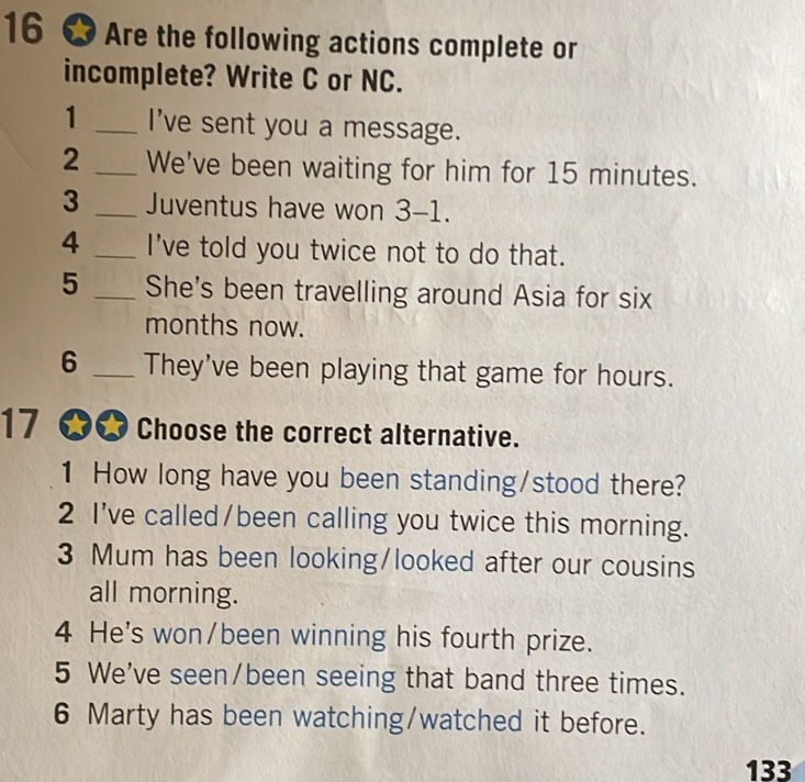 Are the following actions complete or 
incomplete? Write C or NC. 
1 _I've sent you a message. 
2 _We've been waiting for him for 15 minutes. 
3 _Juventus have won 3-1. 
4 _I've told you twice not to do that. 
5 _She's been travelling around Asia for six 
months now. 
6 _They've been playing that game for hours. 
17 ★ Choose the correct alternative. 
1 How long have you been standing/stood there? 
2 I've called/been calling you twice this morning. 
3 Mum has been looking/looked after our cousins 
all morning. 
4 He's won/been winning his fourth prize. 
5 We've seen/been seeing that band three times. 
6 Marty has been watching/watched it before. 
133