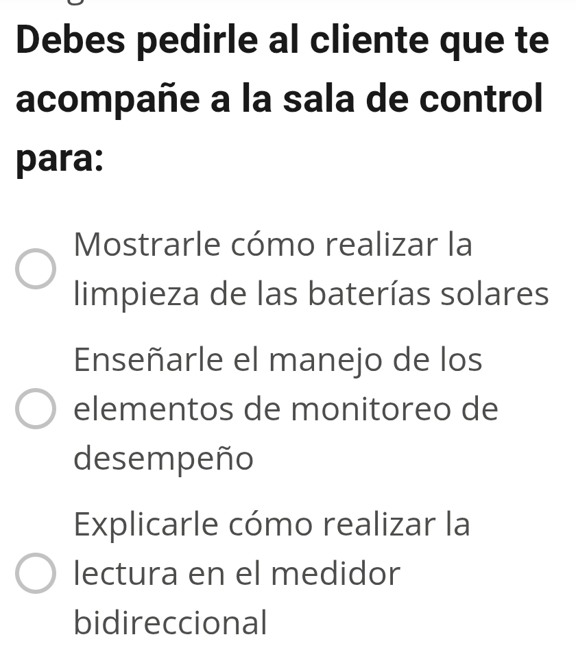 Debes pedirle al cliente que te
acompañe a la sala de control
para:
Mostrarle cómo realizar la
limpieza de las baterías solares
Enseñarle el manejo de los
elementos de monitoreo de
desempeño
Explicarle cómo realizar la
lectura en el medidor
bidireccional