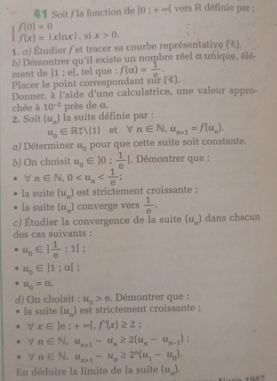 1 Soit / la fonction de [0;+∈fty ] vers R définie par :
beginarrayl f(0)=0 f(x)=|xln x|endarray. , si x>0.
1. α) Étudier ∫et tracer sa courbe représentative (€).
b) Démontrer qu'il existe un nombre réel α unique, élé-
ment de ]1 ; e[, tel que : f(alpha )= 1/e .
Placer le point correspondant sur (é).
Donner, à l'aide d'une calculatrice, une valeur appro-
chée à 10^(-2) près de α.
2. Soit (u_n) la suite définie par :
u_0∈ R± lambda (1) et forall n∈ N,u_n+1=f(u_n).
a) Déterminer u_0 pour que cette suite soit constante.
b) On choisit u_0∈ ]0; 1/e [ *. Démontrer que :
n∈ N,0
la suite (u_n) est strictement croissante ;
la suite (u_n) converge vers  1/e .
c) Étudier la convergence de la suite (u_n) dans chacun
des cas suivants :
u_0∈ ] 1/e ;1[;
u_0∈ l1;alpha [ '
u_0=alpha .
d) On choisit : u_0>e Démontrer que :
la suite (u_n) est strictement croissante ;
V x∈ ]e;+∈fty [,f'(x)≥ 2;
n∈ N,u_n+1-u_n≥ 2(u_n-u_n-1) :
n∈ N,u_n+1-u_n≥ 2^n(u_1-u_0).
En déduire la limite de la suite (u_n).
1987