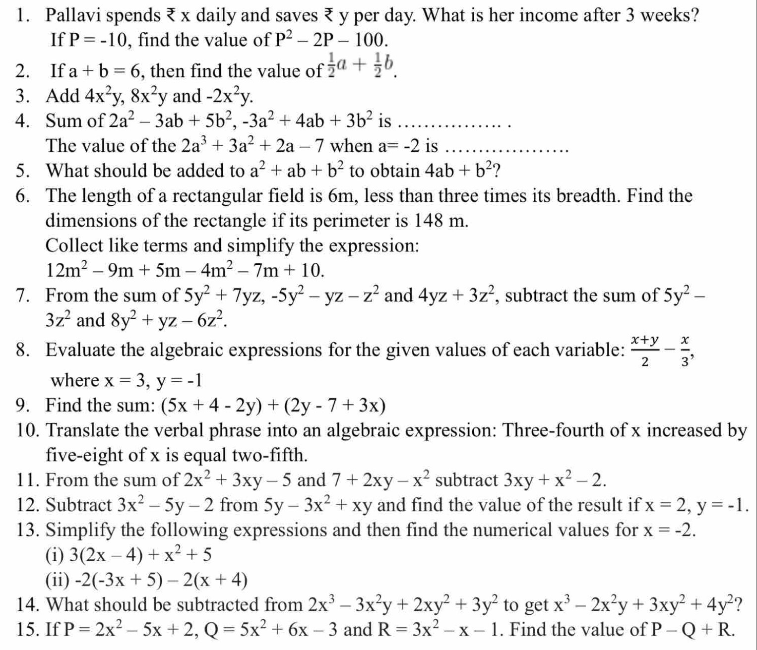 Pallavi spends ₹ x daily and saves ₹ y per day. What is her income after 3 weeks?
If P=-10 , find the value of P^2-2P-100.
2. If a+b=6 , then find the value of  1/2 a+ 1/2 b.
3. Add 4x^2y,8x^2y and -2x^2y.
4. Sum of 2a^2-3ab+5b^2,-3a^2+4ab+3b^2 is
_
The value of the 2a^3+3a^2+2a-7 when a=-2 is_
_
5. What should be added to a^2+ab+b^2 to obtain 4ab+b^2 ?
6. The length of a rectangular field is 6m, less than three times its breadth. Find the
dimensions of the rectangle if its perimeter is 148 m.
Collect like terms and simplify the expression:
12m^2-9m+5m-4m^2-7m+10.
7. From the sum of 5y^2+7yz,-5y^2-yz-z^2 and 4yz+3z^2 , subtract the sum of 5y^2-
3z^2 and 8y^2+yz-6z^2.
8. Evaluate the algebraic expressions for the given values of each variable:  (x+y)/2 - x/3 ,
where x=3,y=-1
9. Find the sum: (5x+4-2y)+(2y-7+3x)
10. Translate the verbal phrase into an algebraic expression: Three-fourth of x increased by
five-eight of x is equal two-fifth.
11. From the sum of 2x^2+3xy-5 and 7+2xy-x^2 subtract 3xy+x^2-2.
12. Subtract 3x^2-5y-2 from 5y-3x^2+xy and find the value of the result if x=2,y=-1.
13. Simplify the following expressions and then find the numerical values for x=-2.
(i) 3(2x-4)+x^2+5
(ii) -2(-3x+5)-2(x+4)
14. What should be subtracted from 2x^3-3x^2y+2xy^2+3y^2 to get x^3-2x^2y+3xy^2+4y^2 ?
15. If P=2x^2-5x+2,Q=5x^2+6x-3 and R=3x^2-x-1. Find the value of P-Q+R.