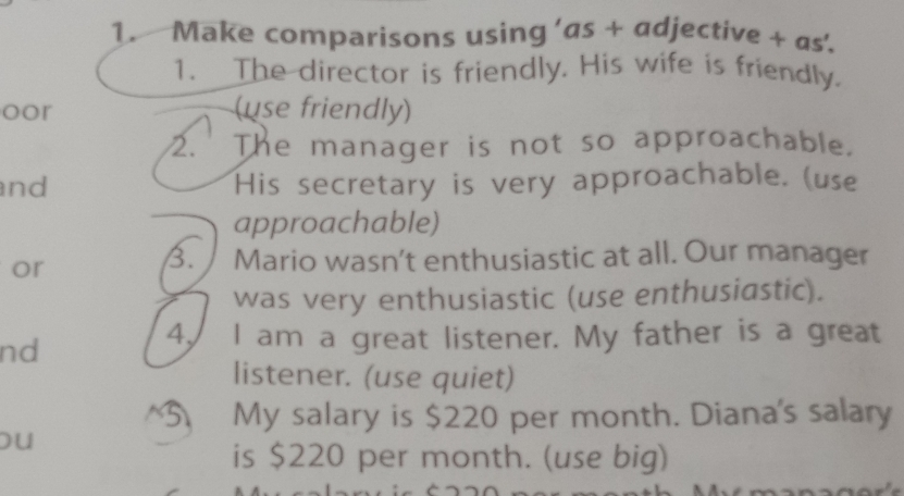 Make comparisons using ’as + adjective + as’. 
1. The director is friendly. His wife is friendly. 
oor (use friendly) 
2. The manager is not so approachable. 
nd His secretary is very approachable. (use 
approachable) 
B. 
or Mario wasn’t enthusiastic at all. Our manager 
was very enthusiastic (use enthusiastic). 
nd 
4. I am a great listener. My father is a great 
listener. (use quiet) 
^5 My salary is $220 per month. Diana's salary 
ou 
is $220 per month. (use big)