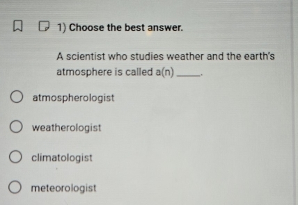 Choose the best answer.
A scientist who studies weather and the earth's
atmosphere is called a(n) _
atmospherologist
weatherologist
climatologist
meteorologist