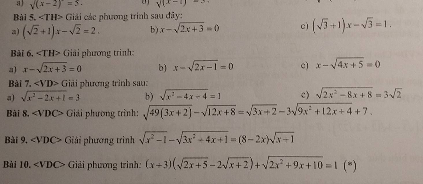 sqrt((x-2))=5. sqrt((x-1))=3. 
Bài 5. Giải các phương trình sau đây: 
a) (sqrt(2)+1)x-sqrt(2)=2. 
b) x-sqrt(2x+3)=0
c) (sqrt(3)+1)x-sqrt(3)=1. 
Bài 6. Giải phương trình: 
a) x-sqrt(2x+3)=0 b) x-sqrt(2x-1)=0 c) x-sqrt(4x+5)=0
Bài 7. Giai phương trình sau: 
a) sqrt(x^2-2x+1)=3 b) sqrt(x^2-4x+4)=1 c) sqrt(2x^2-8x+8)=3sqrt(2)
Bài 8. Giải phương trình: sqrt(49(3x+2))-sqrt(12x+8)=sqrt(3x+2)-3sqrt(9x^2+12x+4)+7. 
Bài 9. Giải phương trình sqrt(x^2-1)-sqrt(3x^2+4x+1)=(8-2x)sqrt(x+1)
Bài 10. Giải phương trình: (x+3)(sqrt(2x+5)-2sqrt(x+2))+sqrt(2x^2+9x+10)=1(*)