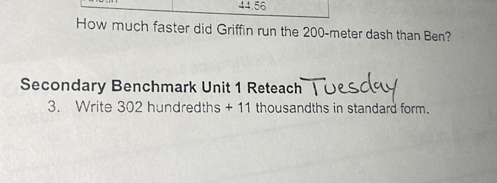 44.56 
How much faster did Griffin run the 200-meter dash than Ben? 
Secondary Benchmark Unit 1 Reteach 
3. Write 302 hundredths + 11 thousandths in standard form.