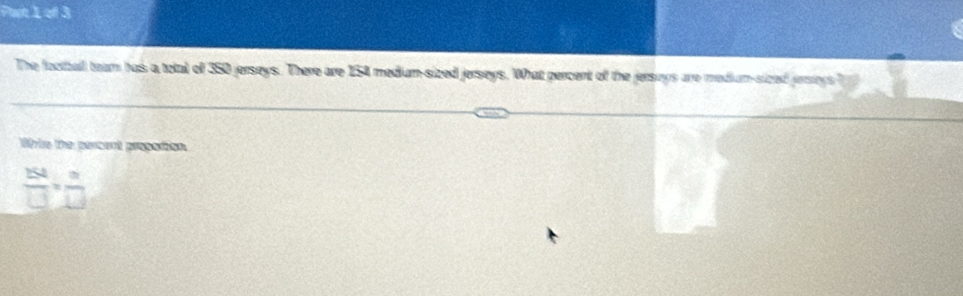 Par 1 of 3 
The football team has a total of 350 jerseys. There are 154 medium-sized jerseys. What percent of the jersays are medium-sized jersrys 
Wrie the persent progation
 154/□  = n/□  
