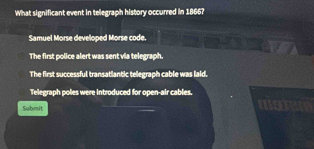 What significant event in telegraph history occurred in 1866?
Samuel Morse developed Morse code.
The first police alert was sent via telegraph.
The first successful transatlantic telegraph cable was laid.
Telegraph poles were introduced for open-air cables.
Submit
we