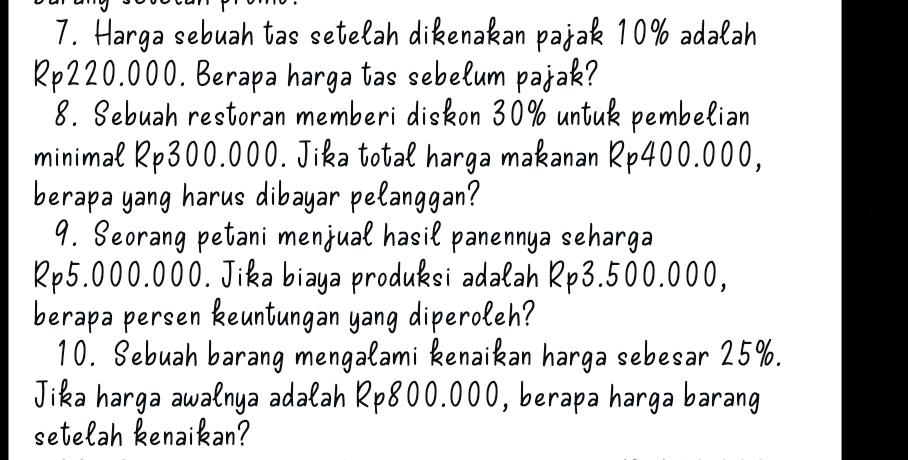 Harga sebuah tas setelah dikenakan pajak 10% adalah
Rp220.000. Berapa harga tas sebelum pajak? 
8. Sebuah restoran memberi diskon 30% untuk pembelian 
minimal Rp300.000. Jika total harga makanan Rp400.000, 
berapa yang harus dibayar pelanggan? 
9. Seorang petani menjual hasil panennya seharga
Rp5.000.000. Jika biaya produksi adalah Rp3.500.000, 
berapa persen keuntungan yang diperoleh? 
10. Sebuah barang mengalami kenaikan harga sebesar 25%. 
Jika harga awalnya adalah Rp800.000, berapa harga barang 
setelah kenaikan?