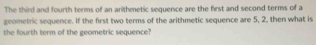 The third and fourth terms of an arithmetic sequence are the first and second terms of a 
geometric sequence. If the first two terms of the arithmetic sequence are 5, 2, then what is 
the fourth term of the geometric sequence?