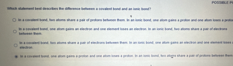 POSSIBLE P(
Which statement best describes the difference between a covalent bond and an ionic bond?
In a covalent bond, two atoms share a pair of protons between them. In an ionic bond, one atom gains a proton and one atom loses a proto
In a covalent bond, one atom gains an electron and one element loses an electron. In an ionic bond, two atoms share a pair of electrons
between them.
In a covalent bond, two atoms share a pair of electrons between them. In an ionic bond, one atom gains an electron and one element loses 
electron.
In a covalent bond, one atom gains a proton and one atom loses a proton. In an ionic bond, two atoms share a pair of protons between them