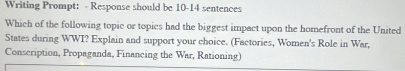 Writing Prompt: - Response should be 10-14 sentences 
Which of the following topic or topics had the biggest impact upon the homefront of the United 
States during WWI? Explain and support your choice. (Factories, Women's Role in War, 
Conscription, Propaganda, Financing the War, Rationing)