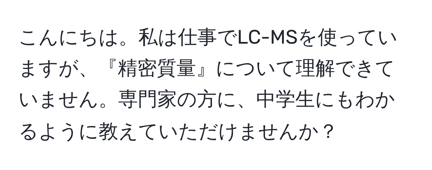 こんにちは。私は仕事でLC-MSを使っていますが、『精密質量』について理解できていません。専門家の方に、中学生にもわかるように教えていただけませんか？