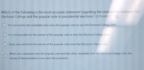 Which of the following is the most accurate statement regarding the relationship between the
Electoral College and the popular vote in presidential elections? (8 Points)"
It is normal for the candidate who wins the popular vote to lose the Electoral College vote.
It is not possible for the winner of the popular vote to lose the Ellectoral College vote.
Every now and then the winner of the popular vote loses the Electoral College vote.
When one candidate wins the popular vote and the other candidate wins the Electoral College vote, the
House of Representative must elect the president.