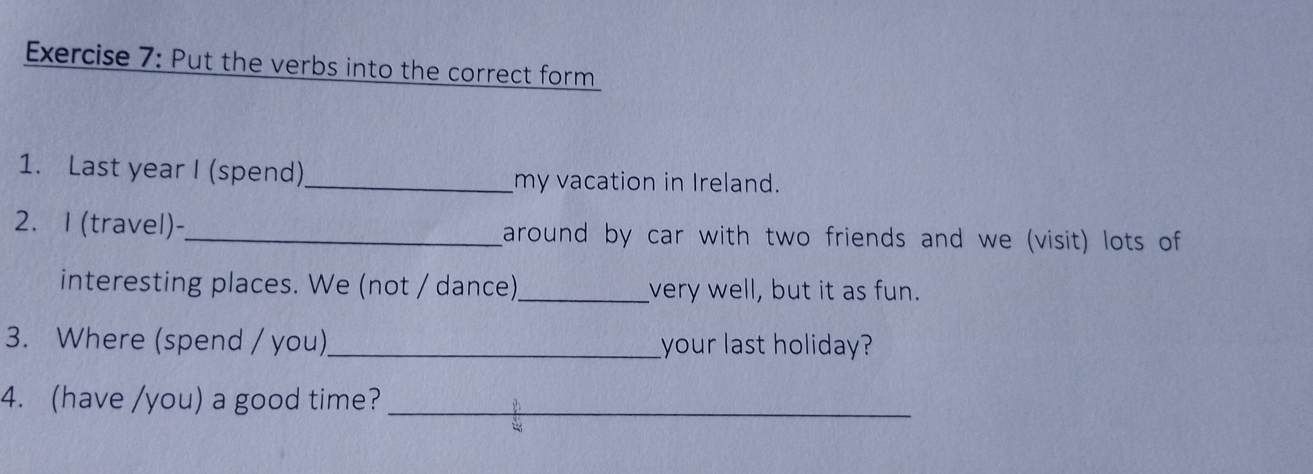 Put the verbs into the correct form 
1. Last year I (spend) 
_my vacation in Ireland. 
2. I (travel)-_ around by car with two friends and we (visit) lots of 
interesting places. We (not / dance)_ very well, but it as fun. 
3. Where (spend / you) _your last holiday? 
4. (have /you) a good time?_