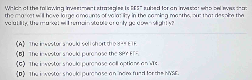 Which of the following investment strategies is BEST suited for an investor who believes that
the market will have large amounts of volatility in the coming months, but that despite the
volatility, the market will remain stable or only go down slightly?
(A) The investor should sell short the SPY ETF.
(B) The investor should purchase the SPY ETF.
(c) The investor should purchase call options on VIX.
(D) The investor should purchase an index fund for the NYSE.