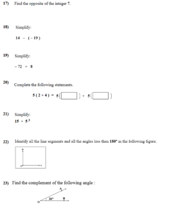 Find the opposite of the integer 7.
18) Simplify:
14-(-19)
19) Simplify:
-72/ 8
20) Complete the following statements.
5(2+4)=5(□ )+5(□ )
21) Simplify:
15+5^3
22) Identify all the line segments and all the angles less than 180° in the following figure.
n
A
23) Find the complement of the following angle :
