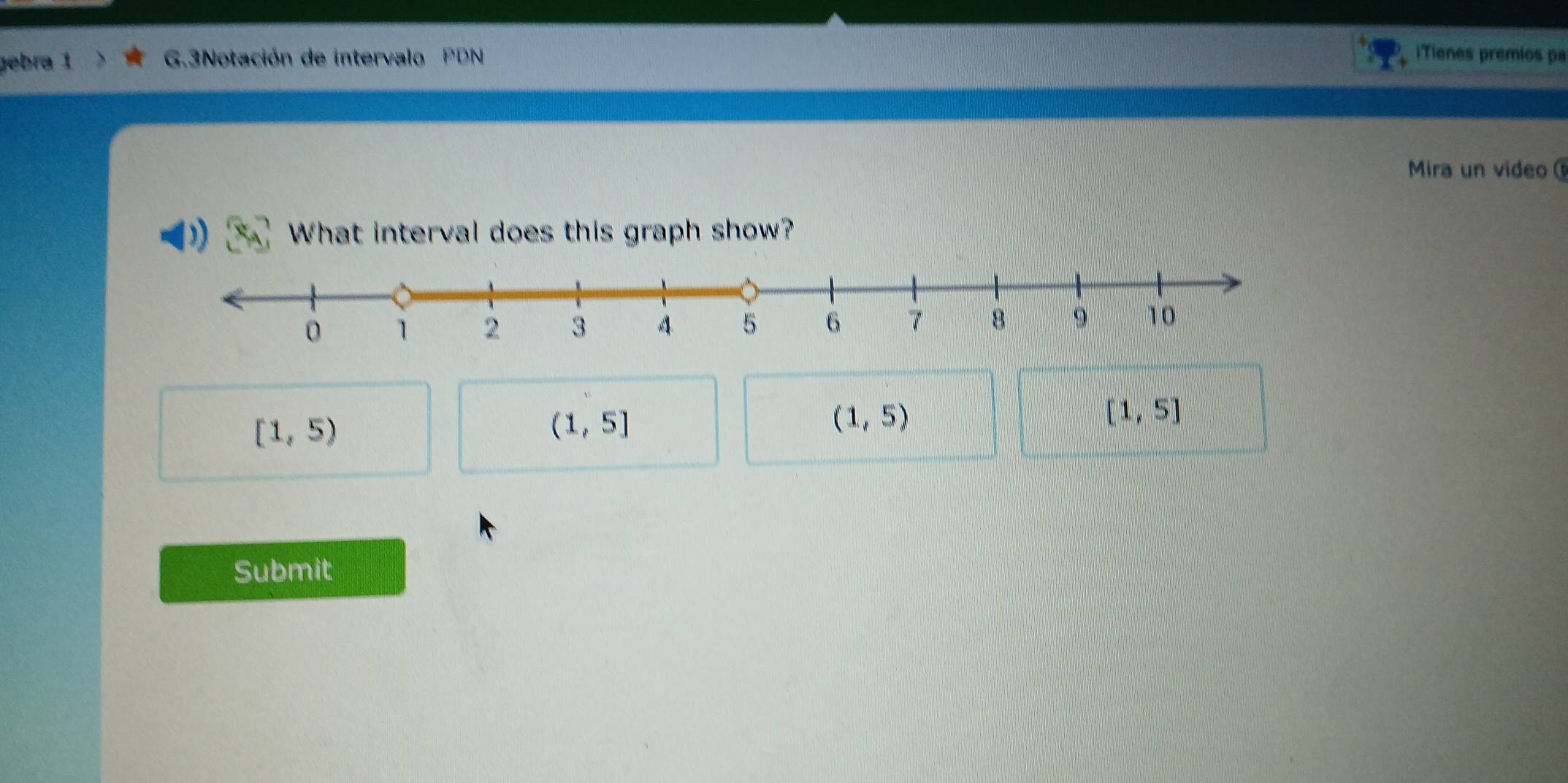 gebra 1 G.3Notación de intervalo PDN iTienes premios pa
Mira un video 
)) What interval does this graph show?
[1,5]
[1,5)
(1,5]
(1,5)
Submit