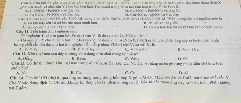 Cho bột Fe vào dung địch gồm AgNO_3 và Cu(NO_3) 2. Sau khi các phản ứng xảy ra hoàn toàn, thu được dung địch X
gồm hai muổi và chất rần Y gồm hai kim loại. Hai muối trong X và hai kim loại trong Y lần lượt là:
B. Cu(NO_3) Fe(NO_3)
A. Cu(NO_3)_2;Fe(NO_3) và Cu; Fe. 2 wà Ag;Cu.
C. Fe(NO_3) : Fe(NO_3) 3 và C_L; Ag. D. Cu(NO_3): AgNO_3 và C u;Ag.
Câu 10, Cho 0,02 mol Na vào 1000 mL dung dịch chứa CuSO_40,05 5 M và H_2SO_40,005M L Hiện tượng của thí nghiệm trên là
A. có khí bay lên và có kết tủa màu xanh lam. B. chi có khí bay lên.
C. chi có kết tủa màu xạnh lam. D. có khí bay lên và có kết tủa sau đó kết tủa tan.
Câu 11. Tiến hành 2 thí nghiệm sau:
- Thí nghiêm 1: cho m gam bột Fe (dư) vào V_1 lít dung dịch Cu(NO_3)_21M.
- Thí nghiệm 2: cho m gam bột Fe (dư) vào V_2 lít dung dịch AgNO_3 0. 1 M. Sau khi các phản ứng xảy ra hoàn toàn, khối
lượng chất rần thu được ở hai thí nghiệm đều bằng nhau. Giá trị của V_1 so vái V_2 là
A. V_1=V_2. B. V_1=10V_2 C. V_1=5V_2. D. V_1=2V_2.
Câu 12. Kim loại nào sau đây thường có ở dạng đơn chất trong tự nhiên?
A. Đồng. B. Kẽm. C. Vàng. D. Sắt.
Câu 13. Có thể thu được kim loại nào trong số các kir loại sau: Cu, Na, Ca, Al bằng cã ba phương pháp điều chế kim loại
phổ biến?
A. Na. B. Ca. C. Cu. D. Al.
Câu 14. Cho khí CO (dư) đi qua ống sứ nung nóng đựng hỗn hợp X gồm Al_2O_3 .Mg O, Fe₃O₄ và CuO, thu được chất rắn Y.
Cho Y vào dung dịch NaOH dư, khuẩy kĩ, thấy còn lại phần không tan Z. Giả sử các phản ứng xảy ra hoàn toàn. Phần không
tan Z gồm