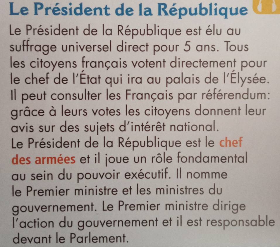 Le Président de la République á b 
Le Président de la République est élu au 
suffrage universel direct pour 5 ans. Tous 
les citoyens français votent directement pour 
le chef de l'État qui ira au palais de l'Élysée. 
Il peut consulter les Français par référendum: 
grâce à leurs votes les citoyens donnent leur 
avis sur des sujets d'intérêt national. 
Le Président de la République est le chef 
des armées et il joue un rôle fondamental 
au sein du pouvoir exécutif. Il nomme 
le Premier ministre et les ministres du 
gouvernement. Le Premier ministre dirige 
l'action du gouvernement et il est responsable 
devant le Parlement.