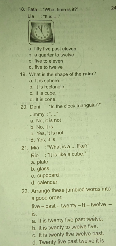 Fafa : “What time is it?”
24
Lia : “It is ....”
a. fifty five past eleven
b. a quarter to twelve
c. five to eleven
d. five to twelve
19. What is the shape of the ruler?
a. It is sphere.
b. It is rectangle.
c. It is cube.
d. It is cone.
20. Deni : “Is the clock triangular?”
Jimmy : “....”
a. No, it is not
b. No, it is
c. Yes, it is not
d. Yes, it is
21. Mia : “What is a ... like?”
Rio : “It is like a cube.”
a. plate
b. glass
c. cupboard
d. calendar
22. Arrange these jumbled words into
a good order.
five - past - twenty - It - twelve -
is.
a. It is twenty five past twelve.
b. It is twenty to twelve five.
c. It is twenty five twelve past.
d. Twenty five past twelve it is.