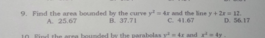 Find the area bounded by the curve y^2=4x and the line y+2x=12
A. 25.67 B. 37.71 C. 41.67 D. 56.17
10  Find the area bounded by the parabolas y^2=4x and x^2=4y