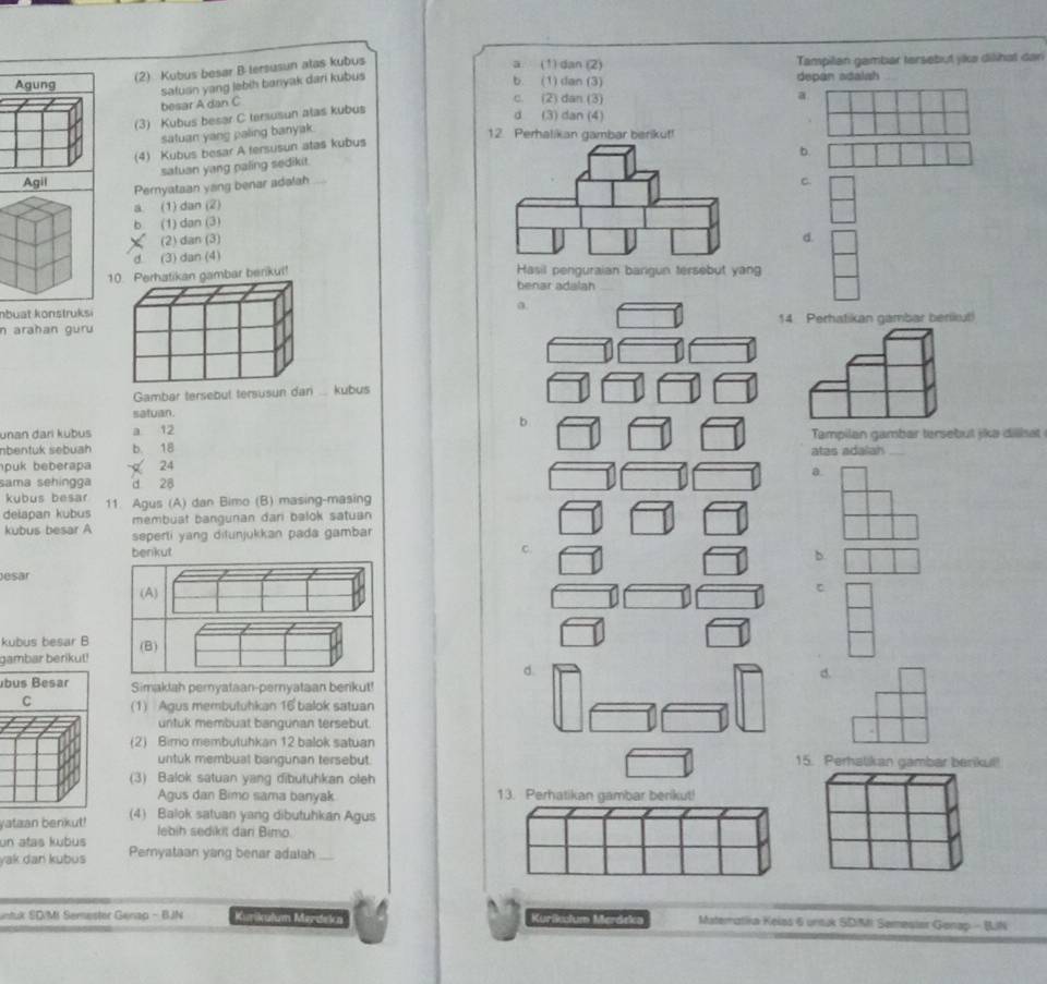 (2) Kubus besar B tersusun alas kubus
a. (1) dan (2) Tampilan gambar tersebut jikə dilihat dan
Agung b. (1) dan (3) depan adalah
safuan yang lebih banyak dari kubus
besar A dan C
c. (2) dan (3) a
(3) Kubus besar C tersusun alas kubus
d (3) dan (4)
satuan yang paling banyak.
12. Perhalikan gambar berikuf!
(4) Kubus besar A fersusun atas kubus
b.
satuan yang paling sedikit.
Agil C.
Pernyataan yang benar adalah
a (1) dan (2)
b (1) dan (3)
(2) dan (3)d.
d (3) dan (4)
10. Perhatikan gambar berikul!
benar adalah
nbuat konstruksi
a.
n araħan guru 14 Perhatikan gambar berikut!
Gambar tersebut tersusun dan  kubus
satuan.
unan đari kubus a 12 b Tampilan gambar tersebut jika diliat
nbentuk sebuah b. 18
atas adalah
puk beberapa  24
a.
sama sehingga d 28
kubus besar
delapan kubus 11. Agus (A) dan Bimo (B) masing-masing
membuat bangunan dari balok satuan
kubus besar A seperti yang ditunjukkan pada gambar
c.
b.
Jesar
C
kubus besar B
gambar berikut!
d.
d.
bus Besar Simaklah peryataan-pernyataan benkut!
C (1) Agus membutuhkan 16 balok satuan
untuk membuat bangunan tersebut.
(2) Bimo membutuhkan 12 balok satuan
untuk membual bangunan tersebut. 15. Perhalikan gambar benkul!
(3) Balok satuan yang dibutuhkan oleh
Agus dan Bimo sama banyak 13. Perhatikan gambar berikut!
yataan benkut! (4) Balok satuan yang dibutuhkan Agus
lebih sedikit dari Bimo.
un atas kubus
yak dan kubus Peryataan yang benar adalah
untuk SD/MI Semester Genap - BJN Kurikulum Merdeka Kurikclum Merdeka Materatiia Keias 6 untuk SDIMI Semesier Gonap - BJN