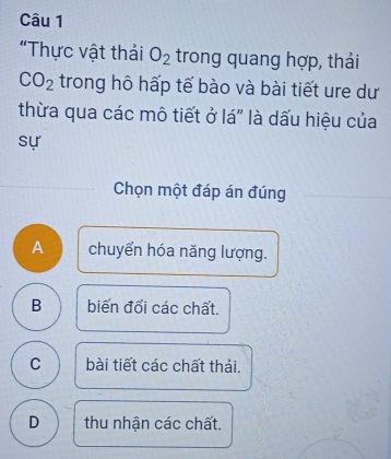 "Thực vật thải O_2 trong quang hợp, thải
CO_2 trong hô hấp tế bào và bài tiết ure dư
thừa qua các mô tiết ở lá" là dấu hiệu của
sự
Chọn một đáp án đúng
A chuyển hóa năng lượng.
B biến đổi các chất.
C bài tiết các chất thải.
D thu nhận các chất.