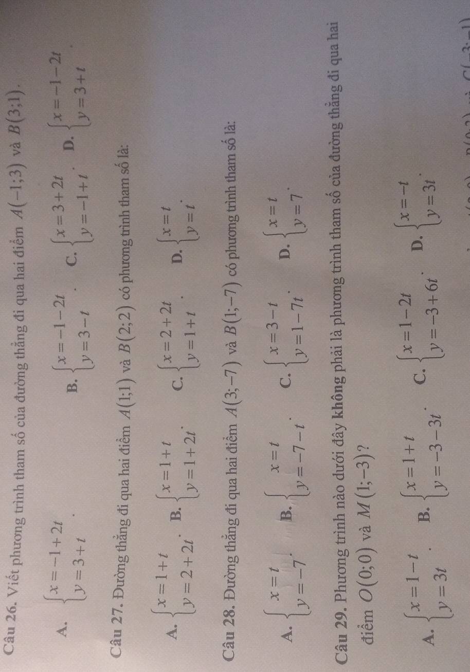 Viết phương trình tham số của đường thẳng đi qua hai điểm A(-1;3) và B(3;1).
A. beginarrayl x=-1+2t y=3+tendarray. .
B. beginarrayl x=-1-2t y=3-tendarray. . C. beginarrayl x=3+2t y=-1+tendarray. D. beginarrayl x=-1-2t y=3+tendarray.
Câu 27. Đường thẳng đi qua hai điểm A(1;1) và B(2;2) có phương trình tham số là:
A. beginarrayl x=1+t y=2+2tendarray. B. beginarrayl x=1+t y=1+2tendarray. . C. beginarrayl x=2+2t y=1+tendarray. . D. beginarrayl x=t y=tendarray. .
Câu 28. Đường thẳng đi qua hai điểm A(3;-7) và B(1;-7) có phương trình tham số là:
A. beginarrayl x=t y=-7endarray. . B. beginarrayl x=t y=-7-tendarray. . C. beginarrayl x=3-t y=1-7tendarray. . D. beginarrayl x=t y=7endarray. .
Câu 29. Phương trình nào dưới đây không phải là phương trình tham số của đường thẳng đi qua hai
điểm O(0;0) và M(1;-3) ?
A. beginarrayl x=1-t y=3tendarray. . B. beginarrayl x=1+t y=-3-3tendarray. . C. beginarrayl x=1-2t y=-3+6tendarray. . D. beginarrayl x=-t y=3tendarray. .