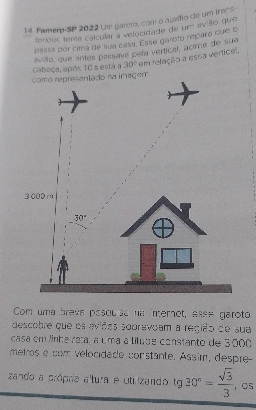 Famerp-SP 2022 Um garoto, com o auxílio de um trans-
feridor, tenta calcular a velocidade de um avião que
passa por cima de sua casa. Esse garoto repara que o
avião, que antes passava pela vertical, acima de sua
cabeça, após 10 s está a 30° em relação a essa vertical,
a imagem.
Com uma breve pesquisa na internet, esse garoto
descobre que os aviões sobrevoam a região de sua
casa em linha reta, a uma altitude constante de 3000
metros e com velocidade constante. Assim, despre-
zando a própria altura e utilizando tg 30°= sqrt(3)/3  os