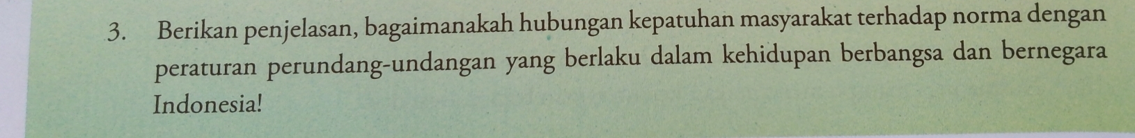 Berikan penjelasan, bagaimanakah hubungan kepatuhan masyarakat terhadap norma dengan 
peraturan perundang-undangan yang berlaku dalam kehidupan berbangsa dan bernegara 
Indonesia!