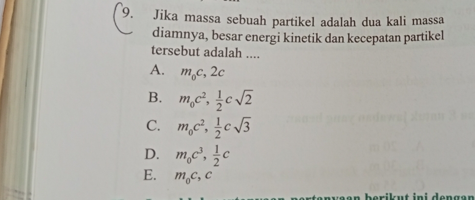 Jika massa sebuah partikel adalah dua kali massa
diamnya, besar energi kinetik dan kecepatan partikel
tersebut adalah ....
A. m_0c, 2c
B. m_0c^2,  1/2 csqrt(2)
C. m_0c^2,  1/2 csqrt(3)
D. m_0c^3,  1/2 c
E. m_0c, c
erikut ini dengən