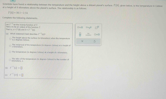 Scientists have found a relationship between the temperature and the height above a distant planet's surface. T(h)
at a height of Å kilometers above the planet's surface. The relationship is as follows. , given below, is the temperature in Celsius
T(h)=30.5-2.5h
Complete the following statements.
Let r^(-1)
That Take x to be an output of the function J be the inverse function of 7.
D=0 Oto _0n
is,x=T(h) and h=I^(-1)(x), 
(a) Which statement best describes r^(-1)(x)  □ /□   1400 □ =□
is x degrees Celsius. The height above the surface (in kolometers) when the temperature
×
x kilometers. The reciprocal of the temperature (in degrees Celsius) at a height of
The temperature (in degrees Celsius) at a hnight of x lolometers.
kilometers, x The ratio of the temperature (in degrees Celsius) to the number of
(b) r^(-1)(x)=□
(c) r^(-1)(15)=□