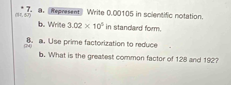 Represent Write 0.00105 in scientific notation.
(51,57)
b. Write 3.02* 10^5 in standard form. 
8. a. Use prime factorization to reduce 
(24) 
b. What is the greatest common factor of 128 and 192?