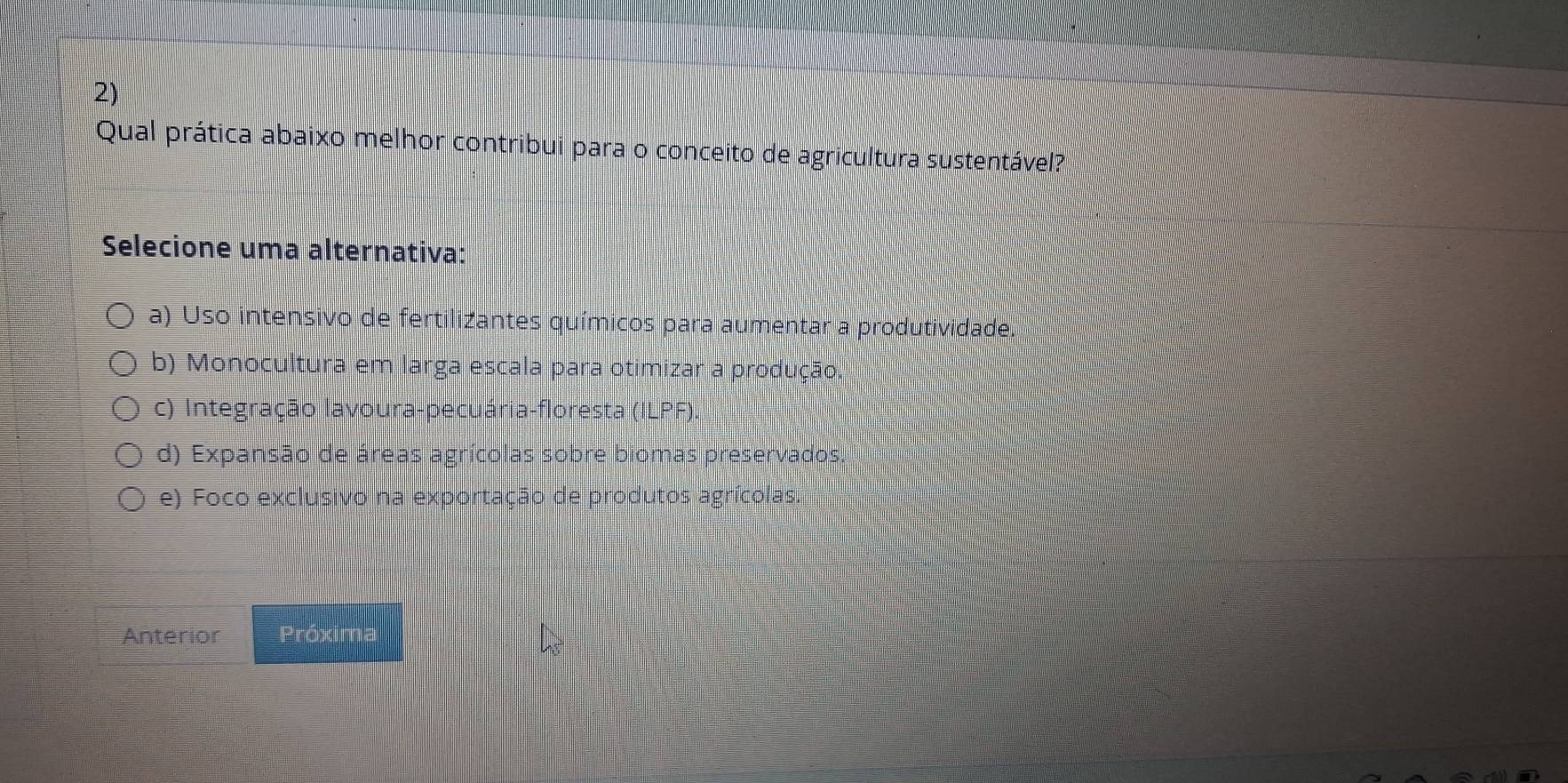 Qual prática abaixo melhor contribui para o conceito de agricultura sustentável?
Selecione uma alternativa:
a) Uso intensivo de fertilizantes químicos para aumentar a produtividade.
b) Monocultura em larga escala para otimizar a produção.
c) Integração lavoura-pecuária-floresta (ILPF).
d) Expansão de áreas agrícolas sobre biomas preservados.
e) Foco exclusivo na exportação de produtos agrícolas.
Anterior Próxima