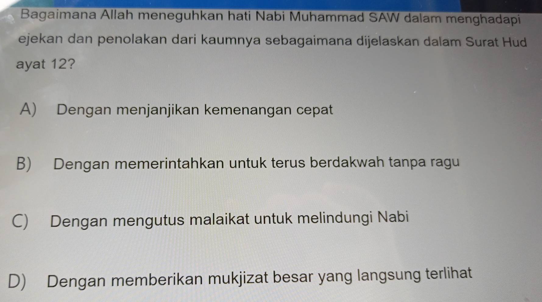 Bagaimana Allah meneguhkan hati Nabi Muhammad SAW dalam menghadapi
ejekan dan penolakan dari kaumnya sebagaimana dijelaskan dalam Surat Hud
ayat 12?
A) Dengan menjanjikan kemenangan cepat
B) Dengan memerintahkan untuk terus berdakwah tanpa ragu
C) Dengan mengutus malaikat untuk melindungi Nabi
D) Dengan memberikan mukjizat besar yang langsung terlihat