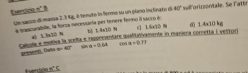 Esercizio n° B
Un sacco di massa 2.3 Kg, è tenuto in fermo su un piano inclinato di 40° sull'orizzontale. Se l'attr
é trascurabile, la forza necessaria per tenere fermo il sacco è;
a 1.3* 10N b) 1.4* 10N c) 1.6* 10N d) 1.4* 10kg
Calcola e motiva la scelta e rappresentare qualitativamente in maniera corretta i vettori
presenti. Dato alpha =40° sin alpha =0.64 cos alpha =0.77
Esercizio _ n°C