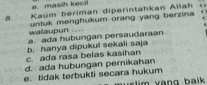 e. masih kecil
8. Kaum beriman diperintahkan Aliah
untuk menghukum orang yang berzina
walaupun . . . .
a. ada hubungan persaudaraan
b. hanya dipukul sekali saja
c. ada rasa belas kasihan
d. ada hubungan pernikahan
e. tidak terbukti secara hukum
slim vang baik