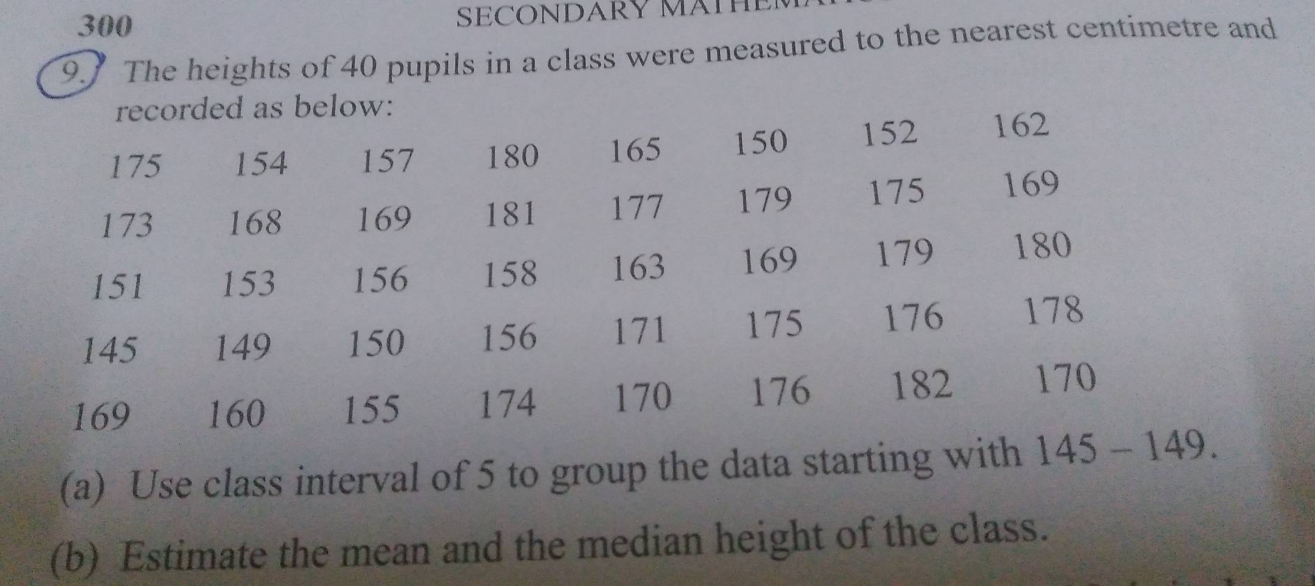 300 SECONDARY MATH 
9. The heights of 40 pupils in a class were measured to the nearest centimetre and 
recorded as below:
175 154 157 180 165 150 152 162
173 168 169 181 177 179 175 169
151 153 156 158 163 169
179 180
145 149 150 156 171
175 176
178
169 160 155 174
170 176 182
170
(a) Use class interval of 5 to group the data starting with 145-149. 
(b) Estimate the mean and the median height of the class.