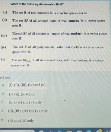 Which of the following statements is TRUE?
(i) The set R of real numbers R is a vector space over R.
(ii) The set R^2 of all ordered pairs of real numbers is a vector space
over R.
(iii) The set R^n of all ordered n-t uples of real numbers is a vector space
over R.
(iv) The set P of all polynomials, with real coefficients is a vector
space over R
(v) The set M_m,r of all m* n matrices, with real entries, is a vector
space over R.
ect one:
a. (i), (ii), (iii), (iv) and (v)
b. (i), (ii), (iii) only
C. (iii), (iv) and (v) only
d. (ii), (iii), (iv) and (v) only
e. (ii) and (iii) only